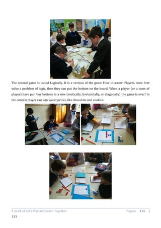 E-book of Let’s Play and Learn Together Página 114 |
133
The second game is called Logically. It is a version of the game Four-in-a-row. Players must first
solve a problem of logic, then they can put the bottom on the board. When a player (or a team of
player) have put four bottons in a row (vertically, horizontally, or diagonally) the game is over! In
the contest player can win sweet prizes, like chocolate and cookies.
 