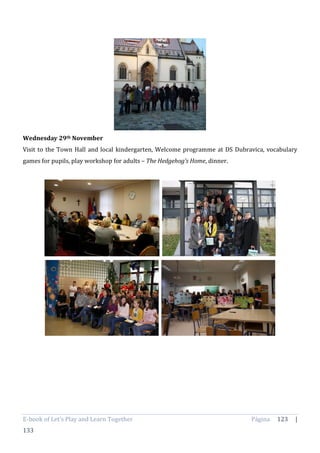 E-book of Let’s Play and Learn Together Página 123 |
133
Wednesday 29th November
Visit to the Town Hall and local kindergarten, Welcome programme at DS Dubravica, vocabulary
games for pupils, play workshop for adults – The Hedgehog’s Home, dinner.
 