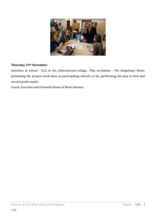 E-book of Let’s Play and Learn Together Página 124 |
133
Thursday 29th November
Activities at school - CLIL in Art, International collage. Play workshop – The Hedgehog’s Home,
presenting the project work done at participating schools so far, performing the play to first and
second grade pupils.
Lunch, free time and Farewell dinner at Mont Antonio.
 