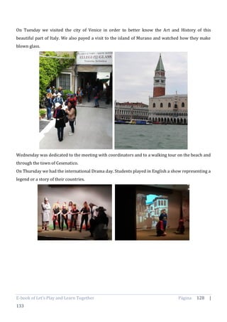 E-book of Let’s Play and Learn Together Página 128 |
133
On Tuesday we visited the city of Venice in order to better know the Art and History of this
beautiful part of Italy. We also payed a visit to the island of Murano and watched how they make
blown glass.
Wednesday was dedicated to the meeting with coordinators and to a walking tour on the beach and
through the town of Cesenatico.
On Thursday we had the international Drama day. Students played in English a show representing a
legend or a story of their countries.
 
