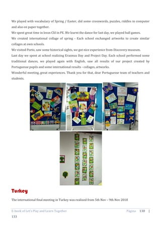 E-book of Let’s Play and Learn Together Página 130 |
133
We played with vocabulary of Spring / Easter, did some crosswords, puzzles, riddles in computer
and also on paper together.
We spent great time in lessn Clil in PE. We learnt the dance for last day, we played ball games.
We created international collage of spring - Each school exchanged artworks to create similar
collages at own schools.
We visited Porto, saw some historical sights, we got nice experience from Discovery museum.
Last day we spent at school realizing Erasmus Day and Project Day. Each school performed some
traditional dances, we played again with English, saw all results of our project created by
Portuguesse pupils and some international results - collages, artworks.
Wonderful meeting, great experiences. Thank you for that, dear Portuguesse team of teachers and
students.
Turkey
The international final meeting in Turkey was realized from 5th Nov – 9th Nov 2018
 