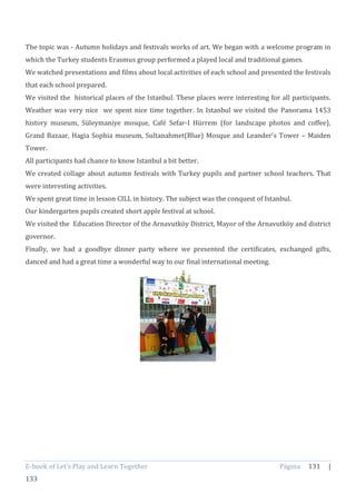 E-book of Let’s Play and Learn Together Página 131 |
133
The topic was - Autumn holidays and festivals works of art. We began with a welcome program in
which the Turkey students Erasmus group performed a played local and traditional games.
We watched presentations and films about local activities of each school and presented the festivals
that each school prepared.
We visited the historical places of the Istanbul. These places were interesting for all participants.
Weather was very nice we spent nice time together. In Istanbul we visited the Panorama 1453
history museum, Süleymaniye mosque, Café Sefar-I Hürrem (for landscape photos and coffee),
Grand Bazaar, Hagia Sophia museum, Sultanahmet(Blue) Mosque and Leander’s Tower – Maiden
Tower.
All participants had chance to know Istanbul a bit better.
We created collage about autumn festivals with Turkey pupils and partner school teachers. That
were interesting activities.
We spent great time in lesson CILL in history. The subject was the conquest of Istanbul.
Our kindergarten pupils created short apple festival at school.
We visited the Education Director of the Arnavutköy District, Mayor of the Arnavutköy and district
governor.
Finally, we had a goodbye dinner party where we presented the certificates, exchanged gifts,
danced and had a great time a wonderful way to our final international meeting.
 