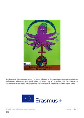 E-book of Let’s Play and Learn Together Página 133 |
133
The European Commission’s support for the production of this publication does not constitute an
endorsement of the contents, which reflect the views only of the authors, and the Commission
cannot be held responsible for any use which may be made of the information contained therein.
 