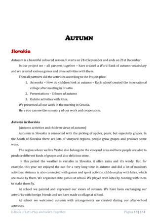 E-book of Let’s Play and Learn Together Página 18 | 133
AUTUMN
Slovakia
Autumm is a beautiful coloured season. It starts on 21st September and ends on 21st December.
In our project we – all partners together – have created a Word Bank of autumn vocabulary
and we created various games and done activities with them.
Then all partners did the activities according to the Project plan:
1. Artworks – How do children look at autumn – Each school created the international
collage after meeting in Croatia.
2. Presentations – Colours of autumn
3. Outsite activities with Kites.
We presented all our work in the meeting in Croatia.
Here you can see the summary of our work and cooperation.
Autumn in Slovakia
(Autumn activities and children views of autumn)
Autumm in Slovakia is connected with the picking of apples, pears, but especially grapes. In
the South of Slovakia there are lots of vineyard regions, people grow grapes and produce some
wine.
The region where we live Vráble also belongs to the vineyard area and here people are able to
produce different kinds of grapes and also delicious wine.
In this period the weather is variable in Slovakia, it often rains and it’s windy. But, for
example, this year we enjoyed the sun for a very long time in autumn and did a lot of outdoors
activities. Autumn is also connected with games and sport activitis, children play with kites, which
are made by them. We organized Kite games at school. We played with kites by running with them
to make them fly.
At school we painted and expressed our views of autumn. We have been exchanging our
artworks with foreign friends and we have made a collage at school.
At school we welcomed autumn with arrangements we created during our after-school
activities.
 