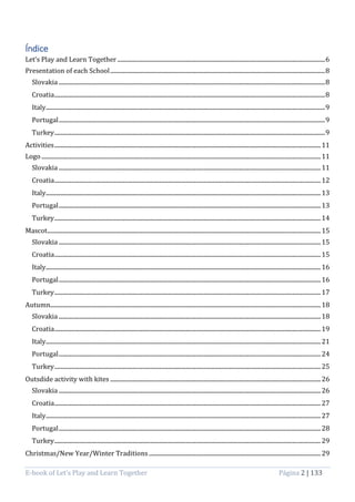 E-book of Let’s Play and Learn Together Página 2 | 133
Índice
Let’s Play and Learn Together .................................................................................................................................................6
Presentation of each School......................................................................................................................................................8
Slovakia ..........................................................................................................................................................................................8
Croatia.............................................................................................................................................................................................8
Italy...................................................................................................................................................................................................9
Portugal..........................................................................................................................................................................................9
Turkey.............................................................................................................................................................................................9
Activities..........................................................................................................................................................................................11
Logo ...................................................................................................................................................................................................11
Slovakia .......................................................................................................................................................................................11
Croatia..........................................................................................................................................................................................12
Italy................................................................................................................................................................................................13
Portugal.......................................................................................................................................................................................13
Turkey..........................................................................................................................................................................................14
Mascot...............................................................................................................................................................................................15
Slovakia .......................................................................................................................................................................................15
Croatia..........................................................................................................................................................................................15
Italy................................................................................................................................................................................................16
Portugal.......................................................................................................................................................................................16
Turkey..........................................................................................................................................................................................17
Autumn.............................................................................................................................................................................................18
Slovakia .......................................................................................................................................................................................18
Croatia..........................................................................................................................................................................................19
Italy................................................................................................................................................................................................21
Portugal.......................................................................................................................................................................................24
Turkey..........................................................................................................................................................................................25
Outsdide activity with kites ...................................................................................................................................................26
Slovakia .......................................................................................................................................................................................26
Croatia..........................................................................................................................................................................................27
Italy................................................................................................................................................................................................27
Portugal.......................................................................................................................................................................................28
Turkey..........................................................................................................................................................................................29
Christmas/New Year/Winter Traditions ........................................................................................................................29
 
