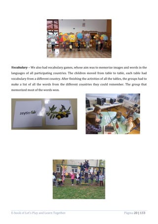 E-book of Let’s Play and Learn Together Página 20 | 133
Vocabulary – We also had vocabulary games, whose aim was to memorize images and words in the
languages of all participating countries. The children moved from table to table, each table had
vocabulary from a different country. After finishing the activities of all the tables, the groups had to
make a list of all the words from the different countries they could remember. The group that
memorized most of the words won.
 
