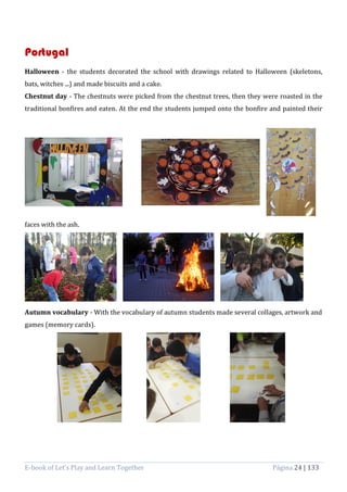 E-book of Let’s Play and Learn Together Página 24 | 133
Portugal
Halloween - the students decorated the school with drawings related to Halloween (skeletons,
bats, witches ...) and made biscuits and a cake.
Chestnut day - The chestnuts were picked from the chestnut trees, then they were roasted in the
traditional bonfires and eaten. At the end the students jumped onto the bonfire and painted their
faces with the ash.
Autumn vocabulary - With the vocabulary of autumn students made several collages, artwork and
games (memory cards).
 