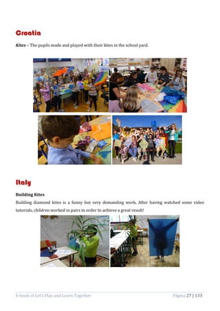 E-book of Let’s Play and Learn Together Página 27 | 133
Croatia
Kites – The pupils made and played with their kites in the school yard.
Italy
Building Kites
Building diamond kites is a funny but very demanding work. After having watched some video
tutorials, children worked in pairs in order to achieve a great result!
 
