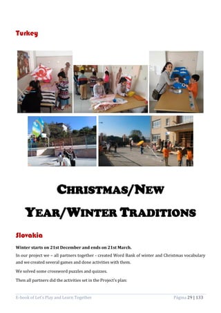 E-book of Let’s Play and Learn Together Página 29 | 133
Turkey
CHRISTMAS/NEW
YEAR/WINTER TRADITIONS
Slovakia
Winter starts on 21st December and ends on 21st March.
In our project we – all partners together - created Word Bank of winter and Christmas vocabulary
and we created several games and done activities with them.
We solved some crossword puzzles and quizzes.
Then all partners did the activities set in the Project’s plan:
 