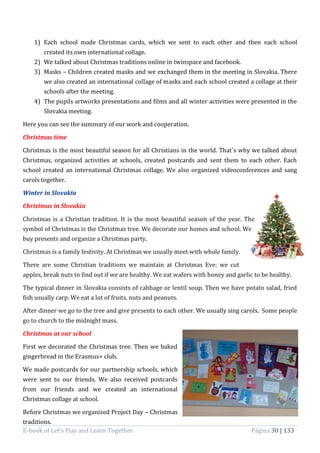 E-book of Let’s Play and Learn Together Página 30 | 133
1) Each school made Christmas cards, which we sent to each other and then each school
created its own international collage.
2) We talked about Christmas traditions online in twinspace and facebook.
3) Masks – Children created masks and we exchanged them in the meeting in Slovakia. There
we also created an international collage of masks and each school created a collage at their
schools after the meeting.
4) The pupils artworks presentations and films and all winter activities were presented in the
Slovakia meeting.
Here you can see the summary of our work and cooperation.
Christmas time
Christmas is the most beautiful season for all Christians in the world. That´s why we talked about
Christmas, organized activities at schools, created postcards and sent them to each other. Each
school created an international Christmas collage. We also organized videoconferences and sang
carols together.
Winter in Slovakia
Christmas in Slovakia
Christmas is a Christian tradition. It is the most beautiful season of the year. The
symbol of Christmas is the Christmas tree. We decorate our homes and school. We
buy presents and organize a Christmas party.
Christmas is a family festivity. At Christmas we usually meet with whole family.
There are some Christian traditions we maintain at Christmas Eve: we cut
apples, break nuts to find out if we are healthy. We eat wafers with honey and garlic to be healthy.
The typical dinner in Slovakia consists of cabbage or lentil soup. Then we have potato salad, fried
fish usually carp. We eat a lot of fruits, nuts and peanuts.
After dinner we go to the tree and give presents to each other. We usually sing carols. Some people
go to church to the midnight mass.
Christmas at our school
First we decorated the Christmas tree. Then we baked
gingerbread in the Erasmus+ club.
We made postcards for our partnership schools, which
were sent to our friends. We also received postcards
from our friends and we created an international
Christmas collage at school.
Before Christmas we organized Project Day – Christmas
traditions.
 