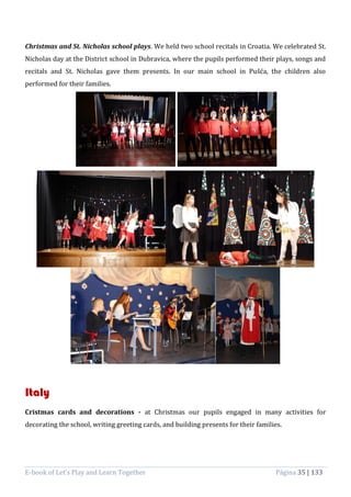 E-book of Let’s Play and Learn Together Página 35 | 133
Christmas and St. Nicholas school plays. We held two school recitals in Croatia. We celebrated St.
Nicholas day at the District school in Dubravica, where the pupils performed their plays, songs and
recitals and St. Nicholas gave them presents. In our main school in Pušća, the children also
performed for their families.
Italy
Cristmas cards and decorations - at Christmas our pupils engaged in many activities for
decorating the school, writing greeting cards, and building presents for their families.
 