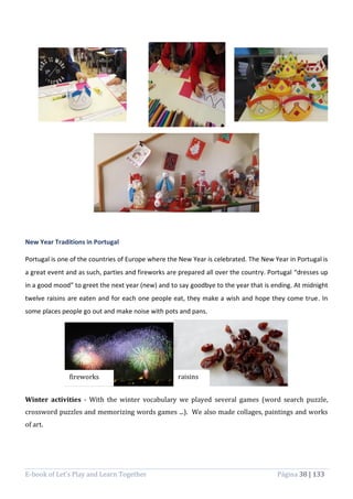E-book of Let’s Play and Learn Together Página 38 | 133
New Year Traditions in Portugal
Portugal is one of the countries of Europe where the New Year is celebrated. The New Year in Portugal is
a great event and as such, parties and fireworks are prepared all over the country. Portugal “dresses up
in a good mood” to greet the next year (new) and to say goodbye to the year that is ending. At midnight
twelve raisins are eaten and for each one people eat, they make a wish and hope they come true. In
some places people go out and make noise with pots and pans.
Winter activities - With the winter vocabulary we played several games (word search puzzle,
crossword puzzles and memorizing words games ...). We also made collages, paintings and works
of art.
fireworks raisins
 