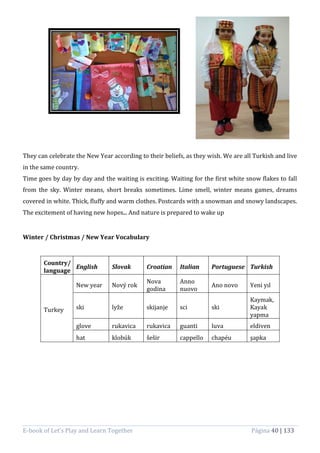 E-book of Let’s Play and Learn Together Página 40 | 133
They can celebrate the New Year according to their beliefs, as they wish. We are all Turkish and live
in the same country.
Time goes by day by day and the waiting is exciting. Waiting for the first white snow flakes to fall
from the sky. Winter means, short breaks sometimes. Lime smell, winter means games, dreams
covered in white. Thick, fluffy and warm clothes. Postcards with a snowman and snowy landscapes.
The excitement of having new hopes... And nature is prepared to wake up
Winter / Christmas / New Year Vocabulary
Country/
language
English Slovak Croatian Italian Portuguese Turkish
Turkey
New year Nový rok
Nova
godina
Anno
nuovo
Ano novo Yeni yıl
ski lyže skijanje sci ski
Kaymak,
Kayak
yapma
glove rukavica rukavica guanti luva eldiven
hat klobúk šešir cappello chapéu şapka
 