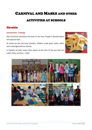 E-book of Let’s Play and Learn Together Página 41 | 133
CARNIVAL AND MASKS AND OTHER
ACTIVITIES AT SCHOOLS
Slovakia
Carnival time – Fašiangy
After Christmas and before the feast it is fun time. People in Slovakia dance
and organize balls.
At school we also did some activities. Children made great masks, which
were exchanged with our friends.
In Slovakia we bake sweet cakes typical of this time of the year that are
called „fánky and buns – šišky“.
 