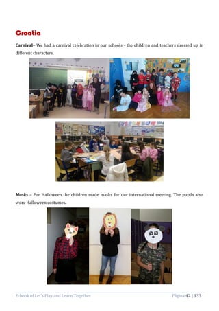 E-book of Let’s Play and Learn Together Página 42 | 133
Croatia
Carnival– We had a carnival celebration in our schools - the children and teachers dressed up in
different characters.
Masks – For Halloween the children made masks for our international meeting. The pupils also
wore Halloween costumes.
 