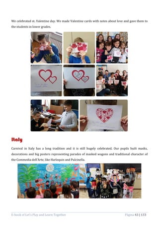 E-book of Let’s Play and Learn Together Página 43 | 133
We celebrated st. Valentine day. We made Valentine cards with notes about love and gave them to
the students in lower grades.
Italy
Carnival in Italy has a long tradition and it is still hugely celebrated. Our pupils built masks,
decorations and big posters representing parades of masked wagons and traditional character of
the Commedia dell’Arte, like Harlequin and Pulcinella.
 