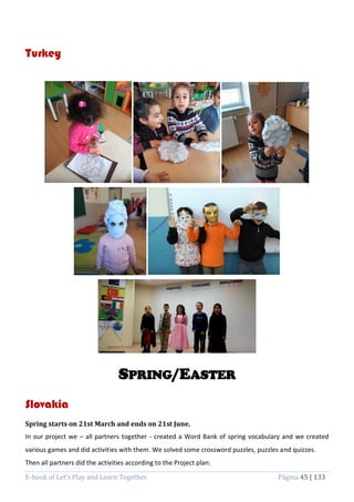 E-book of Let’s Play and Learn Together Página 45 | 133
Turkey
SPRING/EASTER
Slovakia
Spring starts on 21st March and ends on 21st June.
In our project we – all partners together - created a Word Bank of spring vocabulary and we created
various games and did activities with them. We solved some crossword puzzles, puzzles and quizzes.
Then all partners did the activities according to the Project plan:
 
