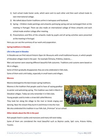 E-book of Let’s Play and Learn Together Página 46 | 133
1) Each school made Easter cards, which were sent to each other and then each school made its
own international collage.
2) We talked about Easter traditions online in twinspace and facebook.
3) Spring – Children made paintings and artworks portraying spring and we exchanged them at the
meeting in Portugal. There we also made an international collage of these artworks and each
school made another collage after meeting.
4) Presentations and films of the artworks made by pupils and all spring activities were presented
at the meeting in Portugal.
Here you can see the summary of our work and cooperation.
Spring traditions in Slovakia
Life in the past in Slovakia
In Slovakia we can find natural historic Open Air Museums with small traditional houses, in which people
of Slovakian villages lived in the past - for example Čičmany, Pribilina, Zuberec,...
Men and women were wearing different beautiful folk costumes. Traditions and customs were based on
life in villages.
Some of them gradually disappeared, they are only celebrated in folk clubs.
Some of them exist until today, especially in small towns and villages.
Morena
Morena belonged to the best known spring traditions.
Morena is the tradition that people used to have of saying goodbye
to winter and welcoming spring. This tradition was held in March in
Slovakian villages. Today we only remember it in folk clubs.
Young people used to make a straw doll called Morena.
They took her along the village to the river or brook singing and
dancing. Near the stream they burnt it and threw it into the river.
We also celebrated this tradition in our folk club „Primrose“ at our school.
Other details about the life in the past
Rich people lived in castles and mansions and many still exist today.
Some of them are considered the most beautiful such as Bojnice castle, Spiš ruins, Krásna Hôrka,
Trenčín.
 