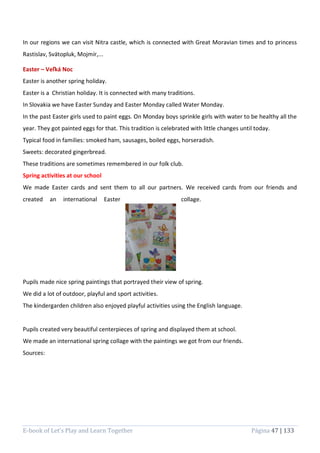 E-book of Let’s Play and Learn Together Página 47 | 133
In our regions we can visit Nitra castle, which is connected with Great Moravian times and to princess
Rastislav, Svätopluk, Mojmír,...
Easter – Veľká Noc
Easter is another spring holiday.
Easter is a Christian holiday. It is connected with many traditions.
In Slovakia we have Easter Sunday and Easter Monday called Water Monday.
In the past Easter girls used to paint eggs. On Monday boys sprinkle girls with water to be healthy all the
year. They got painted eggs for that. This tradition is celebrated with little changes until today.
Typical food in families: smoked ham, sausages, boiled eggs, horseradish.
Sweets: decorated gingerbread.
These traditions are sometimes remembered in our folk club.
Spring activities at our school
We made Easter cards and sent them to all our partners. We received cards from our friends and
created an international Easter collage.
Pupils made nice spring paintings that portrayed their view of spring.
We did a lot of outdoor, playful and sport activities.
The kindergarden children also enjoyed playful activities using the English language.
Pupils created very beautiful centerpieces of spring and displayed them at school.
We made an international spring collage with the paintings we got from our friends.
Sources:
 