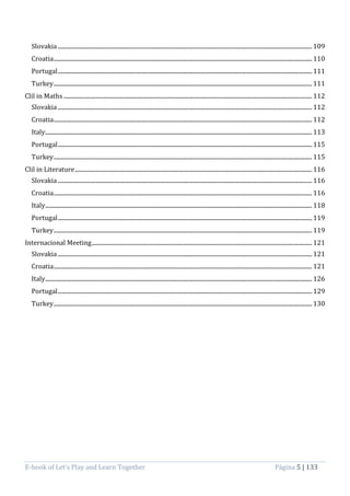 E-book of Let’s Play and Learn Together Página 5 | 133
Slovakia .................................................................................................................................................................................... 109
Croatia....................................................................................................................................................................................... 110
Portugal.................................................................................................................................................................................... 111
Turkey....................................................................................................................................................................................... 111
Clil in Maths ................................................................................................................................................................................ 112
Slovakia .................................................................................................................................................................................... 112
Croatia....................................................................................................................................................................................... 112
Italy............................................................................................................................................................................................. 113
Portugal.................................................................................................................................................................................... 115
Turkey....................................................................................................................................................................................... 115
Clil in Literature........................................................................................................................................................................ 116
Slovakia .................................................................................................................................................................................... 116
Croatia....................................................................................................................................................................................... 116
Italy............................................................................................................................................................................................. 118
Portugal.................................................................................................................................................................................... 119
Turkey....................................................................................................................................................................................... 119
Internacional Meeting............................................................................................................................................................ 121
Slovakia .................................................................................................................................................................................... 121
Croatia....................................................................................................................................................................................... 121
Italy............................................................................................................................................................................................. 126
Portugal.................................................................................................................................................................................... 129
Turkey....................................................................................................................................................................................... 130
 