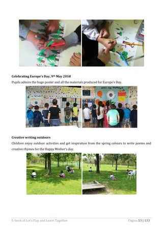 E-book of Let’s Play and Learn Together Página 53 | 133
Celebrating Europe’s Day, 9th May 2018
Pupils admire the huge poster and all the materials produced for Europe’s Day.
Creative writing outdoors
Children enjoy outdoor activities and get inspiration from the spring colours to write poems and
creative rhymes for the Happy Mother’s day.
 