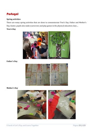 E-book of Let’s Play and Learn Together Página 55 | 133
Portugal
Spring activities
There are many spring activities that are done to commemorate Tree’s Day, Father and Mother’s
Day, Easter, pupils also make scarecrows and play games in the physical education class ...
Tree’s Day
Father's Day
Mother's Day
 