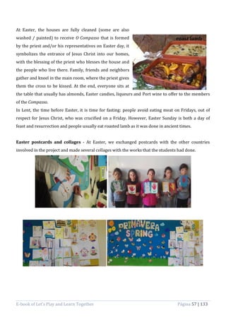 E-book of Let’s Play and Learn Together Página 57 | 133
At Easter, the houses are fully cleaned (some are also
washed / painted) to receive O Compasso that is formed
by the priest and/or his representatives on Easter day, it
symbolizes the entrance of Jesus Christ into our homes,
with the blessing of the priest who blesses the house and
the people who live there. Family, friends and neighbors
gather and kneel in the main room, where the priest gives
them the cross to be kissed. At the end, everyone sits at
the table that usually has almonds, Easter candies, liqueurs and Port wine to offer to the members
of the Compasso.
In Lent, the time before Easter, it is time for fasting: people avoid eating meat on Fridays, out of
respect for Jesus Christ, who was crucified on a Friday. However, Easter Sunday is both a day of
feast and resurrection and people usually eat roasted lamb as it was done in ancient times.
Easter postcards and collages - At Easter, we exchanged postcards with the other countries
involved in the project and made several collages with the works that the students had done.
roast lamb
 