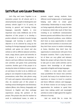 E-book of Let’s Play and Learn Together Página 6 | 133
Let’s Play and Learn Together is an
innovative project for all schools and it is
aimed primarily at pupils in kindergarten and
primary schools (aged 4 to 12 years). As
learning in general and learning foreign
languages, especially English, is very
important since early childhood, one of the
objectives of this project is to develop a
positive attitude in students towards foreign
languages and learning in general. This
objective is to be achieved by using (in the
teaching of a foreign language) various playful
methods and games (at school and also
online) as well as different physical activities,
music, songs, dances, sports and artworks. In
this project, it is also very important to
observe and learn different interesting funny
new activities and games from partnership
countries. Another goal of this project is to
develop the talent of children in music, sports,
art and dance. In order to do so, children are
going to: use computers to play online, create
presentations, make films, take photos using
ICT tools and organize videoconferences and
chat. An essential part of this project is
teaching various kindergarten and elementary
subjects (Music, Arts, History, Geography and
Sciences) in English and then exchange
experiences among the partners of the
project. This project also aims for teachers to
work in multicultural teams, in order to
promote respect among students from
different social backgrounds or handicapped,
helping each other to create good
relationships. Relationships in many families
are being negatively affected by parents´ jobs
or businesses which take much of their time
resulting in an insufficient communication
between parents and children. Due to this and
especially financial problems, some children
don’t have as many opportunities to attend
some after school activities or excursions and
they don’t have access to modern technology
at home, therefore they don’t have the
opportunity to communicate with peers from
European countries. That´s a pity because a
lot of them are very gifted and talented.
Maybe this project will give them the chance
to take part in some useful activities and to
improve their knowledge in all subjects
especially in English and foreign languages.
Vráble is a town where there aren´t
many possibilities for leisure time activities
for youth. And many of our students have no
experience or chance to travel to countries
and know different cultures and languages.
For all these reasons we are trying to create
opportunities for students to spend their
spare time making useful and meaningful
activities in order to fight against the negative
influence of society.
And we would like to create the
 