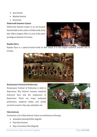 E-book of Let’s Play and Learn Together Página 61 | 133
 Jazz festival
 Rhythm festival
 Street fest
Dubrovnik Summer Games
Dubrovnik Summer Games is an art-musical
festival held in the centre of Dubrovnik, from
July 10th to August 25th. It is one of the most
prestigious festivals in Croatia.
Rapska Fjera
Rapska Fjera is a special festival held on Rab island. It is the largest medieval summer fair in
Croatia.
Renaissance Festival of Podravina
Renaissance Festival of Podravina is held in
Koprivnica. The Festival connects medieval
historical facts and the uniqueness of
Koprivnica. There are many costumed
performers, medieval dishes and drinks
served in wood or clay cups and plates, etc.
Film festivals
Croatia has a lot of film festivals. Some are well known in Europe.
 Animafest (animated film, Zagreb)
 Pula Film Festival
 Days of Croatian Film (Zagreb)
 