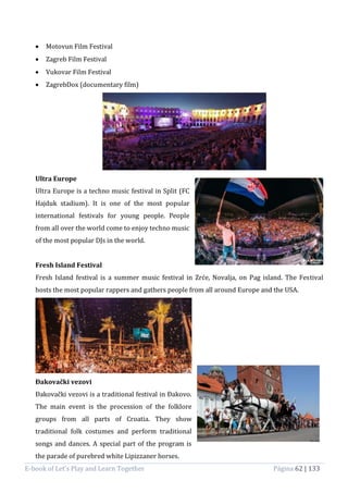E-book of Let’s Play and Learn Together Página 62 | 133
 Motovun Film Festival
 Zagreb Film Festival
 Vukovar Film Festival
 ZagrebDox (documentary film)
Ultra Europe
Ultra Europe is a techno music festival in Split (FC
Hajduk stadium). It is one of the most popular
international festivals for young people. People
from all over the world come to enjoy techno music
of the most popular DJs in the world.
Fresh Island Festival
Fresh Island festival is a summer music festival in Zrće, Novalja, on Pag island. The Festival
hosts the most popular rappers and gathers people from all around Europe and the USA.
Đakovački vezovi
Đakovački vezovi is a traditional festival in Đakovo.
The main event is the procession of the folklore
groups from all parts of Croatia. They show
traditional folk costumes and perform traditional
songs and dances. A special part of the program is
the parade of purebred white Lipizzaner horses.
 
