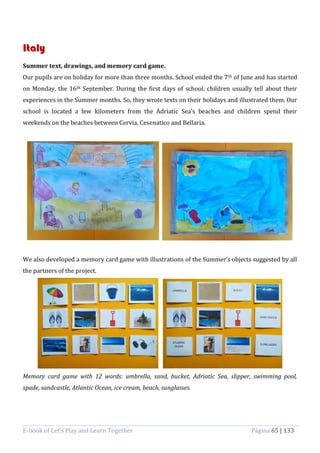 E-book of Let’s Play and Learn Together Página 65 | 133
Italy
Summer text, drawings, and memory card game.
Our pupils are on holiday for more than three months. School ended the 7th of June and has started
on Monday, the 16th September. During the first days of school, children usually tell about their
experiences in the Summer months. So, they wrote texts on their holidays and illustrated them. Our
school is located a few kilometers from the Adriatic Sea’s beaches and children spend their
weekends on the beaches between Cervia, Cesenatico and Bellaria.
We also developed a memory card game with illustrations of the Summer’s objects suggested by all
the partners of the project.
Memory card game with 12 words: umbrella, sand, bucket, Adriatic Sea, slipper, swimming pool,
spade, sandcastle, Atlantic Ocean, ice cream, beach, sunglasses.
 