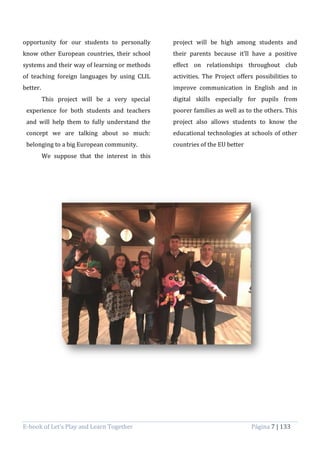 E-book of Let’s Play and Learn Together Página 7 | 133
opportunity for our students to personally
know other European countries, their school
systems and their way of learning or methods
of teaching foreign languages by using CLIL
better.
This project will be a very special
experience for both students and teachers
and will help them to fully understand the
concept we are talking about so much:
belonging to a big European community.
We suppose that the interest in this
project will be high among students and
their parents because it’ll have a positive
effect on relationships throughout club
activities. The Project offers possibilities to
improve communication in English and in
digital skills especially for pupils from
poorer families as well as to the others. This
project also allows students to know the
educational technologies at schools of other
countries of the EU better
 