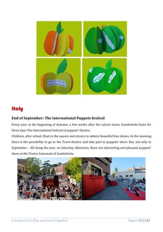 E-book of Let’s Play and Learn Together Página 72 | 133
Italy
End of September: The international Puppets festival
Every year at the beginning of Autumn, a few weeks after the school starts, Gambettola hosts for
three days The International festival of puppets’ theatre.
Children, after school, float to the square and streets to admire beautiful free shows. In the morning
there is the possibility to go to the Town theatre and take part to puppets’ show. But, not only in
September… All along the year, on Saturday afternoon, there are interesting and pleasant puppets’
show at the Teatro Comunale di Gambettola.
 