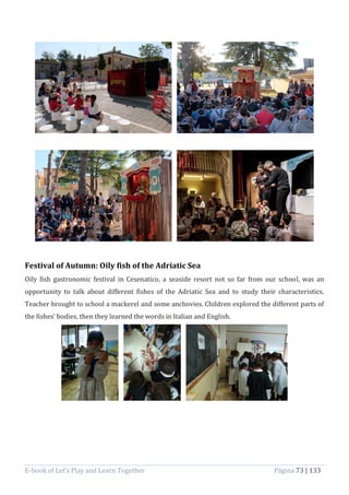 E-book of Let’s Play and Learn Together Página 73 | 133
Festival of Autumn: Oily fish of the Adriatic Sea
Oily fish gastronomic festival in Cesenatico, a seaside resort not so far from our school, was an
opportunity to talk about different fishes of the Adriatic Sea and to study their characteristics.
Teacher brought to school a mackerel and some anchovies. Children explored the different parts of
the fishes’ bodies, then they learned the words in Italian and English.
 