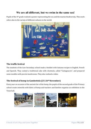 E-book of Let’s Play and Learn Together Página 75 | 133
We are all different, but we swim in the same sea!
Pupils of the 4th grade realized a poster representing the sea and the marine biodiversity. This work
refers also to the variety of different cultures in the world.
The truffle festival
The students of the Low Secondary school made a booklet with Autumn recipes in English, French
and Spanish. They cooked a traditional cake with chestnuts, called “Castagnaccio”, and prepared
some noodles with porcini mushrooms. They also realized a video.
The festival of hemp in Gambettola (25-26th November)
Every year on occasion of the ancient fair of the hemp, the pupils of the second grade of the Primary
school create artworks with fabric of hemp and teachers and families organize an exhibition in the
Town hall.
 