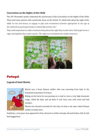 E-book of Let’s Play and Learn Together Página 77 | 133
Convention on the Rights of the Child
The 20th November pupils celebrated the anniversary of the Convention on the Rights of the Child.
They read some articles with a particular focus on the Article 31 which tells about the right of the
child “to rest and leisure, to engage in play and recreational activities appropriate to the age of
the child and to participate freely in cultural life and the arts”.
They took inspiration to make a brainstorming about the right they would claim. Each pupil wrote a
right and together they made a poster. The right was translated into simple sentences.
Portugal
Legend of Saint Martin
Martin was a brave Roman soldier who was returning from Italy to his
homeland somewhere in France.
Riding on his horse he was passing on a road to cross a very high mountain
range, called the Alps, and up there it was very, very cold, wind and bad
weather.
Martin was dressed normally for the time: he had a red cape, which Roman
soldiers usually wore.
Suddenly, a very poor man appeared to him, dressed in clothes already old and broken, full of cold
that begged him.
 