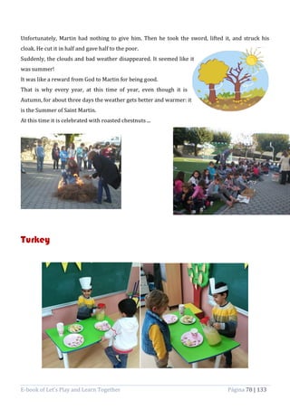 E-book of Let’s Play and Learn Together Página 78 | 133
Unfortunately, Martin had nothing to give him. Then he took the sword, lifted it, and struck his
cloak. He cut it in half and gave half to the poor.
Suddenly, the clouds and bad weather disappeared. It seemed like it
was summer!
It was like a reward from God to Martin for being good.
That is why every year, at this time of year, even though it is
Autumn, for about three days the weather gets better and warmer: it
is the Summer of Saint Martin.
At this time it is celebrated with roasted chestnuts ...
Turkey
 