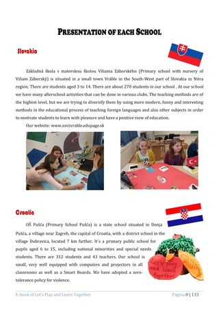 E-book of Let’s Play and Learn Together Página 8 | 133
Slovakia
Základná škola s materskou školou Viliama Záborského (Primary school with nursery of
Viliam Záborský) is situated in a small town Vráble in the South-West part of Slovakia in Nitra
region. There are students aged 3 to 14. There are about 270 students in our school . At our school
we have many afterschool activities that can be done in various clubs. The teaching methods are of
the highest level, but we are trying to diversify them by using more modern, funny and interesting
methods in the educational process of teaching foreign languages and also other subjects in order
to motivate students to learn with pleasure and have a positive view of education.
Our website: www.zsvzvrable.edupage.sk
Croatia
OŠ Pušća (Primary School Pušća) is a state school situated in Donja
Pušća, a village near Zagreb, the capital of Croatia, with a district school in the
village Dubravica, located 7 km farther. It´s a primary public school for
pupils aged 6 to 15, including national minorities and special needs
students. There are 312 students and 43 teachers. Our school is
small, very well equipped with computers and projectors in all
classrooms as well as a Smart Boards. We have adopted a zero-
tolerance policy for violence.
 