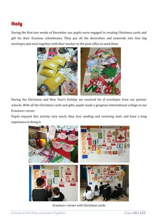 E-book of Let’s Play and Learn Together Página 81 | 133
Italy
During the first two weeks of December our pupils were engaged in creating Christmas cards and
gift for their Erasmus schoolmates. They put all the decoration and materials into four big
envelopes and went together with their teacher to the post-office to send them.
During the Christmas and New Year’s holiday we received lot of envelopes from our partner
schools. With all the Christmas cards and gifts, pupils made a gorgeous International collage in our
Erasmus+ corner.
Pupils enjoyed this activity very much, they love sending and receiving mail, and have a long
experience in doing it.
Erasmus+ corner with Christmas cards
 