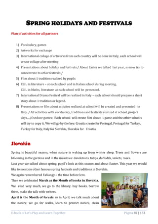 E-book of Let’s Play and Learn Together Página 87 | 133
SPRING HOLIDAYS AND FESTIVALS
Plan of activities for all partners
1) Vocabulary, games
2) Artworks for exchange
3) International collage of artworks from each country will be done in Italy, each school will
create collage after meeting
4) Presentations about holiday and festivals / About Easter we talked last year, so now try to
concentrate to other festivals /
5) Film about 1 tradition realized by pupils
6) CLIL in literature – at each school and in Italian school during meeting,
CLIL in Maths, literature at each school will be presented.
7) International Drama Festival will be realized in Italy – each school should prepare a short
story about 1 tradition or legend.
8) Presentations or film about activites realized at school will be created and presented in
Italy. / All activities with vocabulary, traditions and festivals realized at school, project
days,.../Outdoor games: Each school will create film about 1 game and the other schools
will try to copy it. We will go by the key: Croatia create for Portugal, Portugal for Turkey,
Turkey for Italy, Italy for Slovakia, Slovakia for Croatia
Slovakia
Spring is beautiful season, when nature is waking up from winter sleep. Trees and flowers are
blooming in the gardens and in the meadows: dandelions, tulips, daffodils, violets, roses.
Last year we talked about spring, pupil´s look at this season and about Easter. This year we would
like to mention other famous spring festivals and traditions in Slovakia.
We again remembered Fašiangy – the time before lent.
Then we celebrated March as the Month of books in Slovakia.
We read very much, we go to the library, buy books, borrow
them, make the talk with writers.
April is the Month of forests so in April, we talk much about
the nature, we go for walks, learn to protect nature, clean
 