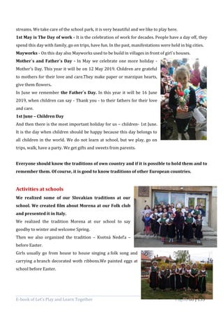 E-book of Let’s Play and Learn Together Página 88 | 133
streams. We take care of the school park, it is very beautiful and we like to play here.
1st May is The Day of work - It is the celebration of work for decades. People have a day off, they
spend this day with family, go on trips, have fun. In the past, manifestations were held in big cities.
Mayworks - On this day also Mayworks used to be build in villages in front of girl´s houses.
Mother´s and Father´s Day - In May we celebrate one more holiday -
Mother's Day. This year it will be on 12 May 2019. Children are grateful
to mothers for their love and care.They make paper or marzipan hearts,
give them flowers.
In June we remember the Father´s Day. In this year it will be 16 June
2019, when children can say - Thank you - to their fathers for their love
and care.
1st June – Children Day
And then there is the most important holiday for us – children- 1st June.
It is the day when children should be happy because this day belongs to
all children in the world. We do not learn at school, but we play, go on
trips, walk, have a party. We get gifts and sweets from parents.
Everyone should know the traditions of own country and if it is possible to hold them and to
remember them. Of course, it is good to know traditions of other European countries.
Activities at schools
We realized some of our Slovakian traditions at our
school. We created film about Morena at our Folk club
and presented it in Italy.
We realized the tradition Morena at our school to say
goodby to winter and welcome Spring.
Then we also organized the tradition – Kvetná Nedeľa –
before Easter.
Girls usually go from house to house singing a folk song and
carrying a branch decorated woth ribbons.We painted eggs at
school before Easter.
 