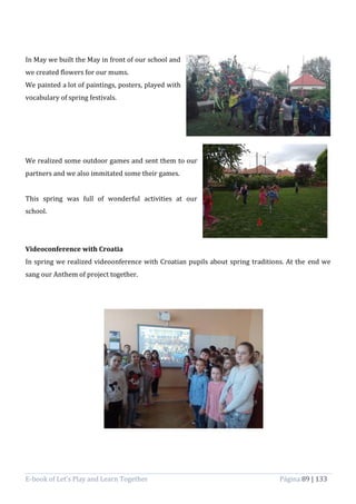 E-book of Let’s Play and Learn Together Página 89 | 133
In May we built the May in front of our school and
we created flowers for our mums.
We painted a lot of paintings, posters, played with
vocabulary of spring festivals.
We realized some outdoor games and sent them to our
partners and we also immitated some their games.
This spring was full of wonderful activities at our
school.
Videoconference with Croatia
In spring we realized videoonference with Croatian pupils about spring traditions. At the end we
sang our Anthem of project together.
 