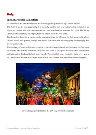 E-book of Let’s Play and Learn Together Página 92 | 133
Italy
Spring Carnival in Gambettola
In Gambettola, at Easter Monday and the following Sunday there is a big Carnival parade.
This festival has its own peculiarity: it is the only carnival that held in the Spring period; it is an
important carnival which attracts many visitors, and it is also known outside the region. The Spring
Carnival, which has very old origins, has been known since the year 1886.
The allegorical floats, these papier-mâché giants that draw the lifeblood for their construction from
current events, will parade through the streets of Gambettola, with engaging choreography and
throwing of sweets.
The Carnival in Gambettola is supported by a powerful organizational machine, composed of many
volunteers, which at the end of the fair allows this show to take place. Children dress in costumes
and take part of this beautiful and funny parade. The school’s friends committee build every year a
big charriot and this year was: Super Mario Bosch. This charriot was awarded with the first prize.
Carnival night parade held on the 18th May 2019 in Gambettola.
 