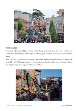 E-book of Let’s Play and Learn Together Página 94 | 133
Mostrascambio
Gambettola is known in all Italy as the capital of the Scrap Metal. In facts, there were until the last
dedade, a lot of small factories that recycled different types of metals. Nowadays only a few of them
are left.
Since 1989, twice a year (at the beginning of May, and at the beginning of September) a famous Old
scrap fair, called Mostrascambio, is a meeting point in Gambettola for lovers of ancient things,
like: daily tools, pieces of engines, clothes, and old toys.
 