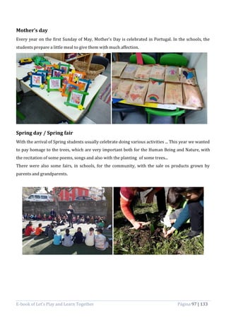 E-book of Let’s Play and Learn Together Página 97 | 133
Mother’s day
Every year on the first Sunday of May, Mother's Day is celebrated in Portugal. In the schools, the
students prepare a little meal to give them with much affection.
Spring day / Spring fair
With the arrival of Spring students usually celebrate doing various activities ... This year we wanted
to pay homage to the trees, which are very important both for the Human Being and Nature, with
the recitation of some poems, songs and also with the planting of some trees...
There were also some fairs, in schools, for the community, with the sale os products grown by
parents and grandparents.
 