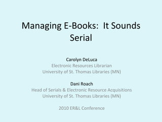 Managing E-Books:  It Sounds Serial Carolyn DeLuca Electronic Resources Librarian University of St. Thomas Libraries (MN) Dani Roach Head of Serials & Electronic Resource Acquisitions University of St. Thomas Libraries (MN) 2010 ER&L Conference 