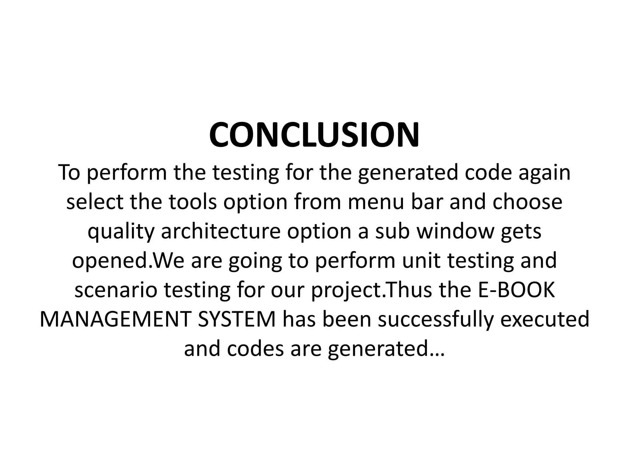 CONCLUSION
To perform the testing for the generated code again
select the tools option from menu bar and choose
quality architecture option a sub window gets
opened.We are going to perform unit testing and
scenario testing for our project.Thus the E-BOOK
MANAGEMENT SYSTEM has been successfully executed
and codes are generated…
 