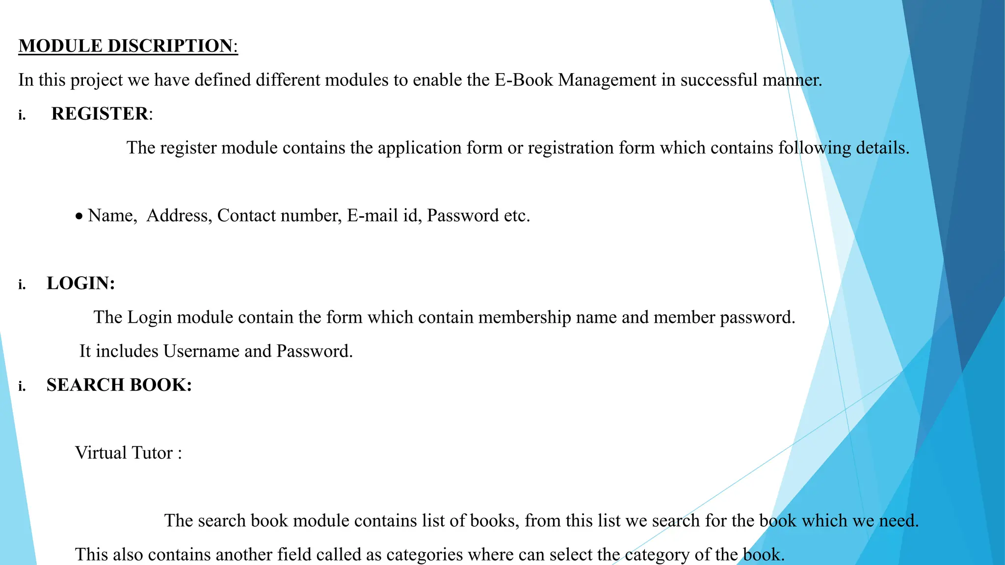 MODULE DISCRIPTION:
In this project we have defined different modules to enable the E-Book Management in successful manner.
i. REGISTER:
The register module contains the application form or registration form which contains following details.
 Name, Address, Contact number, E-mail id, Password etc.
i. LOGIN:
The Login module contain the form which contain membership name and member password.
It includes Username and Password.
i. SEARCH BOOK:
Virtual Tutor :
The search book module contains list of books, from this list we search for the book which we need.
This also contains another field called as categories where can select the category of the book.
 