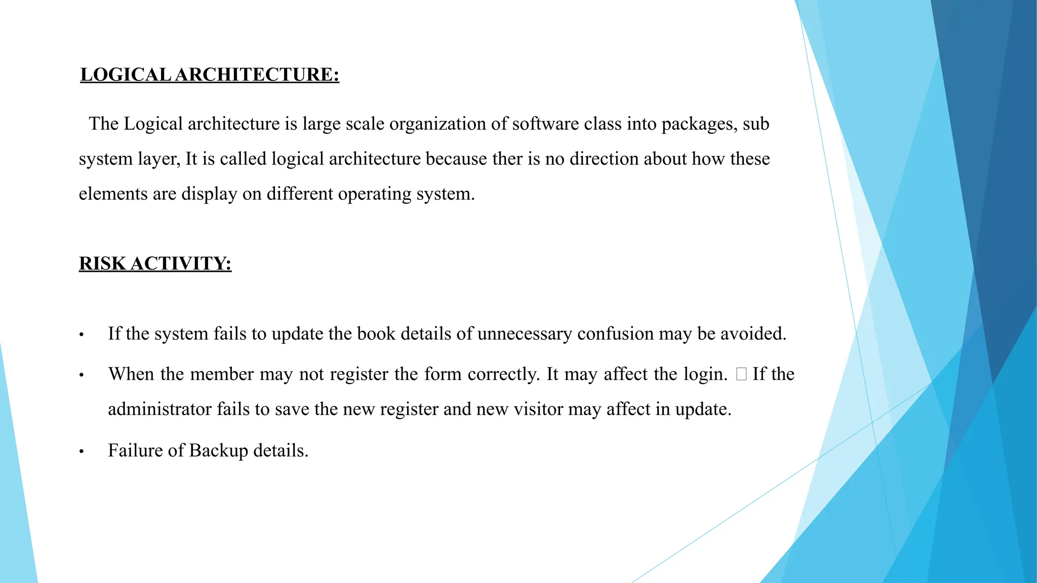 LOGICALARCHITECTURE:
The Logical architecture is large scale organization of software class into packages, sub
system layer, It is called logical architecture because ther is no direction about how these
elements are display on different operating system.
RISK ACTIVITY:
• If the system fails to update the book details of unnecessary confusion may be avoided.
• When the member may not register the form correctly. It may affect the login. If the
administrator fails to save the new register and new visitor may affect in update.
• Failure of Backup details.
 
