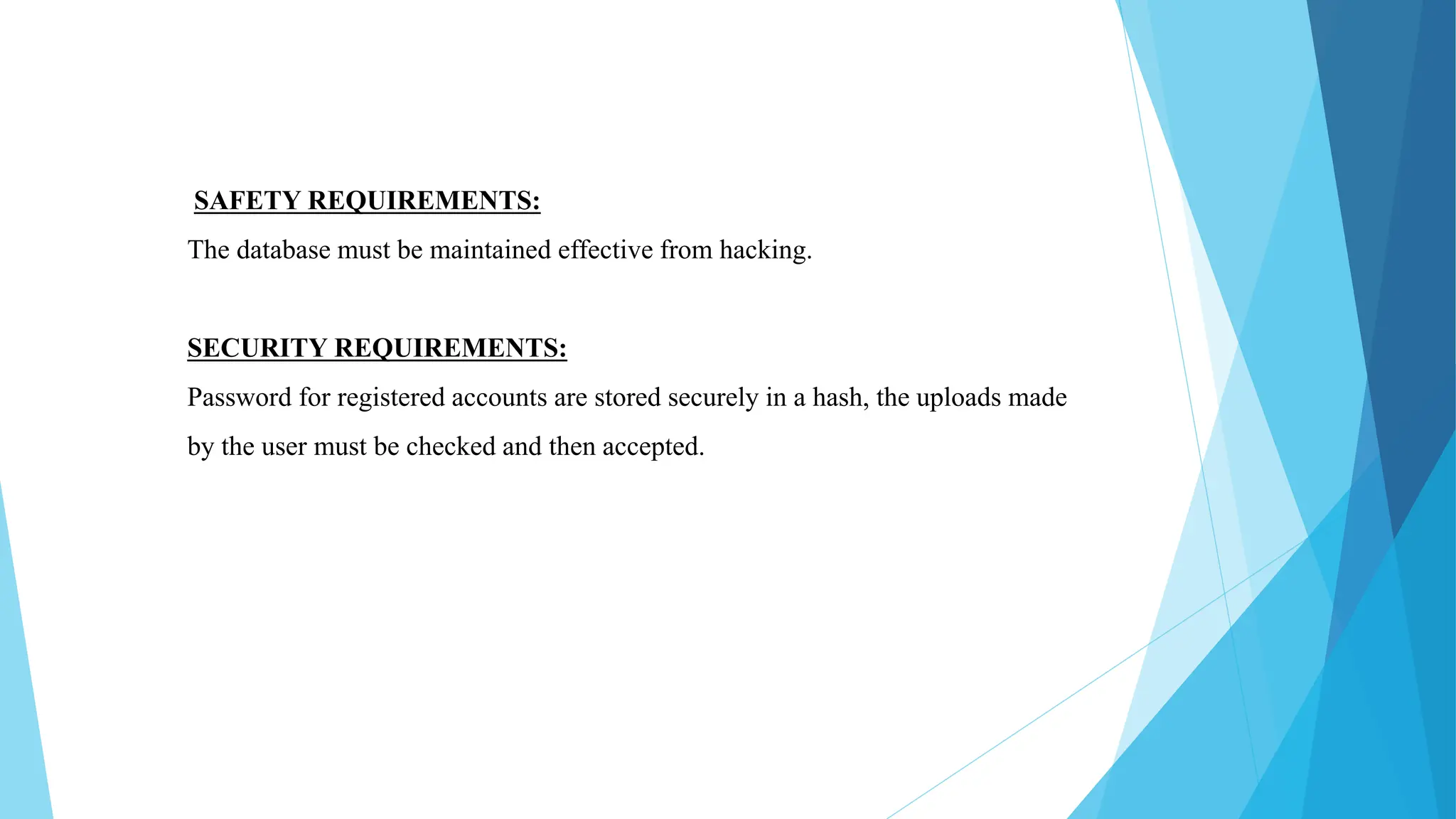 SAFETY REQUIREMENTS:
The database must be maintained effective from hacking.
SECURITY REQUIREMENTS:
Password for registered accounts are stored securely in a hash, the uploads made
by the user must be checked and then accepted.
 